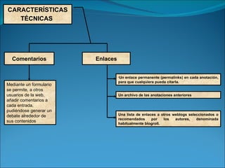 CARACTERÍSTICAS TÉCNICAS   Comentarios Enlaces Un enlace permanente (permalinks) en cada anotación, para que cualquiera pueda citarla.  Un archivo de las anotaciones anteriores  Mediante un formulario se permite, a otros usuarios de la web, añadir comentarios a cada entrada, pudiéndose generar un debate alrededor de sus contenidos Una lista de enlaces a otros weblogs seleccionados o recomendados por los autores, denominada habitualmente blogroll. 