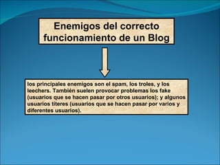 Enemigos del correcto funcionamiento de un Blog los principales enemigos son el spam, los troles, y los leechers. También suelen provocar problemas los fake (usuarios que se hacen pasar por otros usuarios); y algunos usuarios títeres (usuarios que se hacen pasar por varios y diferentes usuarios). 