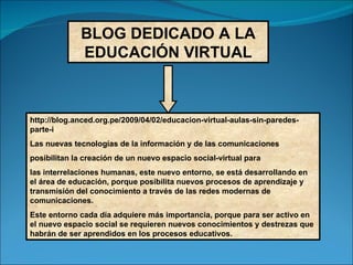 BLOG DEDICADO A LA EDUCACIÓN VIRTUAL http://blog.anced.org.pe/2009/04/02/educacion-virtual-aulas-sin-paredes-parte-i Las nuevas tecnologías de la información y de las comunicaciones posibilitan la creación de un nuevo espacio social-virtual para las interrelaciones humanas, este nuevo entorno, se está desarrollando en el área de educación, porque posibilita nuevos procesos de aprendizaje y transmisión del conocimiento a través de las redes modernas de comunicaciones. Este entorno cada día adquiere más importancia, porque para ser activo en el nuevo espacio social se requieren nuevos conocimientos y destrezas que habrán de ser aprendidos en los procesos educativos. 