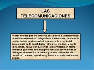 LAS TELECOMUNICACIONES Representadas por los satélites destinados a la transmisión de señales telefónicas, telegráficas y televisivas; la telefonía que ha tenido un desarrollo impresionante a partir del surgimiento de la señal digital; el fax y el modem; y por la fibra óptica, nuevo conductor de la información en forma luminosa que entre sus múltiplex ventajas económicas se distingue el transmitir la señal a grandes distancias sin necesidad de usar repetidores y tener ancho de banda muy amplio. 