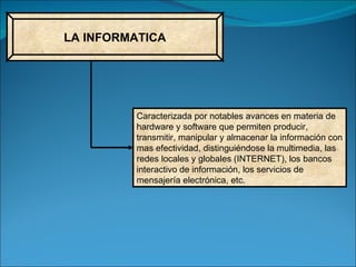 LA INFORMATICA Caracterizada por notables avances en materia de hardware y software que permiten producir, transmitir, manipular y almacenar la información con mas efectividad, distinguiéndose la multimedia, las redes locales y globales (INTERNET), los bancos interactivo de información, los servicios de mensajería electrónica, etc. 