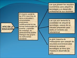 NTIC EN LA EDUCACIÓN El impacto social de las NTIC toca muy de cerca a escuelas y universidades, propiciando modificaciones en las formas tradicionales de enseñar y aprender. Sin embargo, es perfectamente posible distinguir tres grupos de instituciones escolares Las que poseen los recursos económicos para adquirir la tecnología y un desarrollo profesional de sus docentes.  Las que aún teniendo la posibilidad de adquirir la tecnología; carece de un claustro preparado para darle un correcto uso educacional   la gran mayoría de instituciones que carecen de recursos económicos para renovar su parque tecnológico al ritmo que impone el desarrollo de este. 