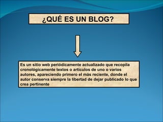 ¿QUÉ ES UN BLOG?   Es un sitio web periódicamente actualizado que recopila cronológicamente textos o artículos de uno o varios autores, apareciendo primero el más reciente, donde el autor conserva siempre la libertad de dejar publicado lo que crea pertinente 