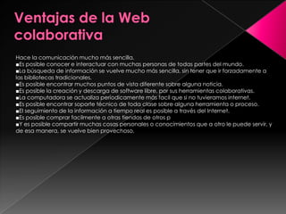 Hace la comunicación mucho más sencilla.
■Es posible conocer e interactuar con muchas personas de todas partes del mundo.
■La búsqueda de información se vuelve mucho más sencilla, sin tener que ir forzadamente a
las bibliotecas tradicionales.
■Es posible encontrar muchos puntos de vista diferente sobre alguna noticia.
■Es posible la creación y descarga de software libre, por sus herramientas colaborativas.
■La computadora se actualiza períodicamente más facil que si no tuvieramos internet.
■Es posible encontrar soporte técnico de toda clase sobre alguna herramienta o proceso.
■El seguimiento de la información a tiempo real es posible a través del Internet.
■Es posible comprar facilmente a otras tiendas de otros p
■Y es posible compartir muchas cosas personales o conocimientos que a otro le puede servir, y
de esa manera, se vuelve bien provechoso.
 
