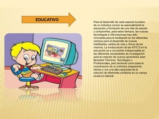 Para el desarrollo de cada aspecto lucrativo
de un individuo común es esencialmente la
educación y formación de una vida de estudio
y compromiso, para estos tiempos, las nuevas
tecnologías e informaciones han sido
innovadas para la facilitación en los diferentes
campos para el desarrollo de nuevas
habilidades, estilos de vida y ritmos de los
mismos. La involucración de las NTIC’S en la
educación se a convertido indispensable en
las diferentes necesidades de investigación
para la creación de nuevos aprendices sean
llamados Técnicos, Tecnólogos o
Profesionales, pero teniendo como base la
incentivación de un individuo trasparente,
idóneo y con una alta capacidad de la
solución de diferentes conflictos en un campo
social y/o laboral.
EDUCATIVO
 