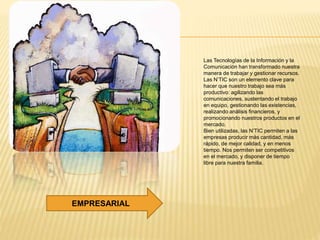 Las Tecnologías de la Información y la
Comunicación han transformado nuestra
manera de trabajar y gestionar recursos.
Las N’TIC son un elemento clave para
hacer que nuestro trabajo sea más
productivo: agilizando las
comunicaciones, sustentando el trabajo
en equipo, gestionando las existencias,
realizando análisis financieros, y
promocionando nuestros productos en el
mercado.
Bien utilizadas, las N’TIC permiten a las
empresas producir más cantidad, más
rápido, de mejor calidad, y en menos
tiempo. Nos permiten ser competitivos
en el mercado, y disponer de tiempo
libre para nuestra familia.
EMPRESARIAL
 
