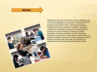 Siguiendo el ritmo de los continuos avances científicos y en
un marco de globalización económica y cultural, contribuyen
a que los conocimientos sea efímeros y a la continua
emergencia de nuevos valores, provocando cambios en
nuestras estructuras económicas, sociales y culturales, e
incidiendo en casi todos los aspectos de nuestra vida: el
acceso al mercado de trabajo, la sanidad, la gestión
burocrática, la gestión económica, el diseño industrial y
artístico, la comunicación, la información, nuestra forma de
percibir la realidad y de pensar. Su gran impacto en todos los
ámbitos de nuestra vida hace cada vez más difícil que
podamos actuar eficientemente prescindiendo de ellas
SOCIAL
 