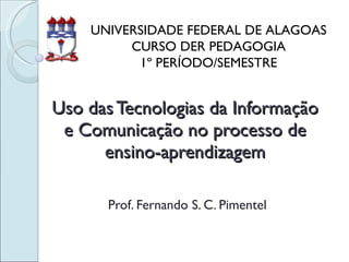 Uso das Tecnologias da Informação e Comunicação no processo de ensino-aprendizagem Prof. Fernando S. C. Pimentel UNIVERSIDADE FEDERAL DE ALAGOAS CURSO DER PEDAGOGIA 1º PERÍODO/SEMESTRE 