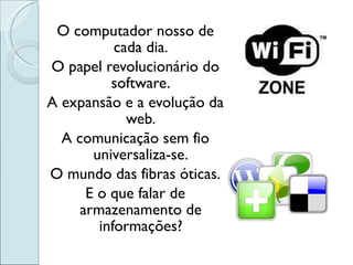 O computador nosso de cada dia. O papel revolucionário do software. A expansão e a evolução da web. A comunicação sem fio universaliza-se. O mundo das fibras óticas. E o que falar de armazenamento de informações? 