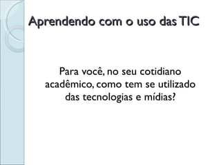 Aprendendo com o uso das TIC Para você, no seu cotidiano acadêmico, como tem se utilizado das tecnologias e mídias? 
