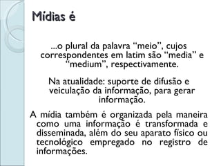 Mídias é ...o plural da palavra “meio”, cujos correspondentes em latim são “media” e “medium”, respectivamente. Na atualidade: suporte de difusão e veiculação da informação, para gerar informação. A mídia também é organizada pela maneira como uma informação é transformada e disseminada, além do seu aparato físico ou tecnológico empregado no registro de informações. 