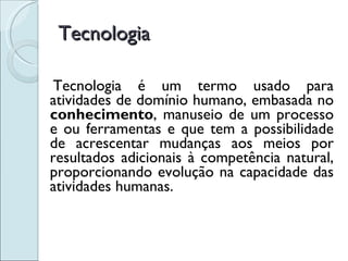 Tecnologia Tecnologia é um termo usado para atividades de domínio humano, embasada no  conhecimento , manuseio de um processo e ou ferramentas e que tem a possibilidade de acrescentar mudanças aos meios por resultados adicionais à competência natural, proporcionando evolução na capacidade das atividades humanas. 