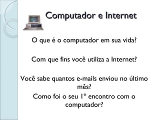 Computador e Internet O que é o computador em sua vida? Com que fins você utiliza a Internet? Você sabe quantos e-mails enviou no último mês? Como foi o seu 1º encontro com o computador? 