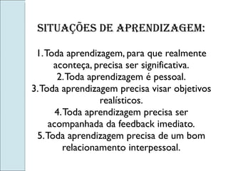 Situações de aprendizagem: 1. Toda aprendizagem, para que realmente aconteça, precisa ser significativa. 2. Toda aprendizagem é pessoal. 3. Toda aprendizagem precisa visar objetivos realísticos. 4. Toda aprendizagem precisa ser acompanhada da feedback imediato. 5. Toda aprendizagem precisa de um bom relacionamento interpessoal. 