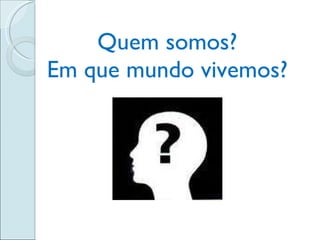 Quem somos? Em que mundo vivemos? 