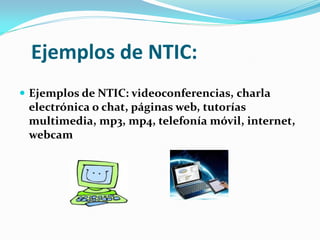 Ejemplos de NTIC:
 Ejemplos de NTIC: videoconferencias, charla
  electrónica o chat, páginas web, tutorías
  multimedia, mp3, mp4, telefonía móvil, internet,
  webcam
 