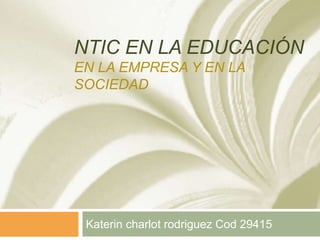NTIC EN LA EDUCACIÓN
EN LA EMPRESA Y EN LA
SOCIEDAD
Katerin charlot rodriguez Cod 29415
 