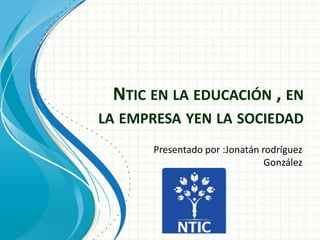 NTIC EN LA EDUCACIÓN , EN
LA EMPRESA YEN LA SOCIEDAD
Presentado por :Jonatán rodríguez
González
 
