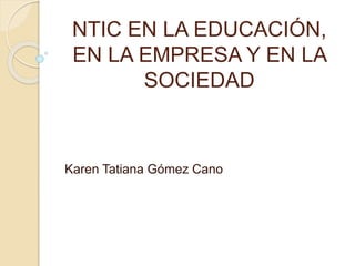 NTIC EN LA EDUCACIÓN,
EN LA EMPRESA Y EN LA
SOCIEDAD
Karen Tatiana Gómez Cano
 