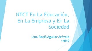 NTCT En La Educación, 
En La Empresa y En La 
Sociedad 
Lina Roció Aguilar Arévalo 
14819 
 