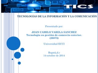 TECNOLOGÍAS DE LA INFORMACIÓN Y LA COMUNICACIÓN 
Presentado por: 
JOAN CAMILO VARELA SANCHEZ 
Tecnología en gestión de comercio exterior. 
(26873) 
Universidad ECCI 
Bogotá,d.c 
14-octubre de 2014 
 