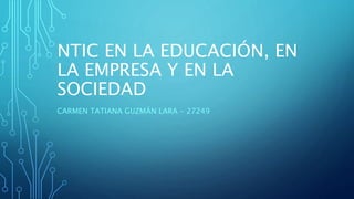 NTIC EN LA EDUCACIÓN, EN
LA EMPRESA Y EN LA
SOCIEDAD
CARMEN TATIANA GUZMÁN LARA - 27249
 