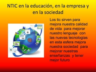 NTIC en la educación, en la empresa y
en la sociedad
Los tic sirven para
mejora nuestra calidad
de vida para mejorar
nuestro lenguaje con
las nuevas tecnologias
en esta esfera mejora
nuestra sociedad para
mejorar nuestras
enseñanzas y tener
mejor futuro
 