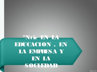 "Ntic EN LA
EDUCACION , EN
LA EMPRESA Y
EN LA
SOCIEDAD
 