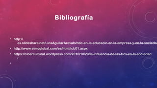 Bibliografía
• http://
es.slideshare.net/LinaAguilarArevalo/ntic-en-la-educacin-en-la-empresa-y-en-la-sociedad
• http://www.elmoglobal.com/es/html/ict/01.aspx
• https://cibercultural.wordpress.com/2010/10/29/la-influencia-de-las-tics-en-la-sociedad
/
•
 