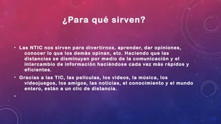 ¿Para qué sirven?
• Las NTIC nos sirven para divertirnos, aprender, dar opiniones,
conocer lo que los demás opinan, etc. Haciendo que las
distancias se disminuyan por medio de la comunicación y el
intercambio de información haciéndose cada vez más rápidos y
eficientes.
• Gracias a las TIC, las películas, los videos, la música, los
videojuegos, los amigos, las noticias, el conocimiento y el mundo
entero, están a un clic de distancia.
•
 