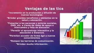 Ventajas de las tics
*Incremento en la producción y difusión de
nuevas tecnologías.
*Brindar grandes beneficios y adelantos en la
salud y educación.
*Fomentar a las personas y actores sociales,
ONG, etc. a través de redes de apoyo e
intercambio y lista de discusión.
*Permitir el aprendizaje interactivo y la
educación a distancia.
*Permiten acceder de forma ágil a nuevos
conocimientos.
*Rompen las barreras de comunicación.
*Brindan mucha información.
 