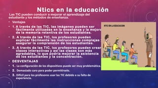 Ntics en la educación
 Las TIC pueden conducir a mejorar el aprendizaje del
estudiante y los métodos de enseñanza.
• Ventajas
• 1. A través de las TIC, las imágenes pueden ser
fácilmente utilizadas en la enseñanza y la mejora
de la memoria retentiva de los estudiantes.
• 2. A través de las TIC, los profesores pueden
explicar fácilmente las instrucciones complejas y
asegurar la comprensión de los estudiantes.
• 3. A través de las TIC, los profesores pueden crear
clases interactivas y así las clases son más
agradables, lo que podría mejorar la asistencia
de los estudiantes y la concentración.
• DESVENTAJAS
• 1. La configuración de los dispositivos puede ser muy problemática.
• 2. Demasiado caro para poder permitírselo.
• 3. Difícil para los profesores usar las TIC debido a su falta de
experiencia.
•
 