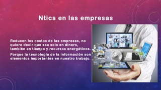 Ntics en las empresas
Reducen los costos de las empresas, no
quiere decir que sea solo en dinero,
también en tiempo y recursos energéticos.
Porque la tecnología de la información son
elementos importantes en nuestro trabajo.
 
