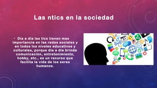 Las ntics en la sociedad
• Día a día las tics tienen mas
importancia en las redes sociales y
en todos los niveles educativos y
culturales, porque día a día brinda
comunicación, entretenimiento,
hobby, etc., es un recurso que
facilita la vida de los seres
humanos.
 
