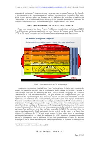 YANN A. GOURVENNEC – HTTP://VISIONARYMARKETING.COM – COPYRIGHT © 2004


savait déjà, le Marketing n’est pas une science exacte, que c’est un mode d’approche des clientèles
et qu’en tant que tel, ses connaissances et ses pratiques sont mouvantes. Nous allons donc tenter
ici de donner quelques pistes de décodage de ce Marketing des nouvelles technologies de
l’information et de la communication qui auront pour but d’aider le lecteur en lui présentant des
exemples concrets et quelques outils méthodologiques simples orientés vers l’action.

                    LA TRES GRANDE COMPLEXITE DU MARKETING DES NTIC

    Avant toute chose, ce qui frappe l’esprit, c’est l’énorme complexité du Marketing des NTIC.
A la différence du Marketing grand public qui peut s’adresser à n’importe qui, le Marketing des
NTIC ne fait pas qu’emprunter aux ingénieurs un langage abscons parsemé d’acronymes.

                     Un domaine d’une grande complexité

                     Ex: La complexité d‘une solution mobilité … (Source : Marc Fesler, Unisys France)


                                                          INTEGRATION SANS COUTURE
                    Access        Phone,        PDA         Pocket PC         Clamshell      Notebook
                    Device                              Access Device
                                Smartphone (Palm, Symbian) (XDA, Dell, iPaq) Handheld        Tablet PC
                                 Manageability (Asset Management, Configuration, App. Deployment)
                    Profile
                    Mgmt.                      Profile Management
                                                         Personalization
                                                        Authentification




                                                                                                                                             Business & IT Consulting
                                  Transport (Bandwidth, Compression, Seamless Network Roaming)
                     Link                         Synchronization (On-/Offline)
                                                            Link Layer




                                                                                                                                                                        Delivery
                                                                                                                                                                                        Maintenance
                    Layer                             Session Management




                                                                                                                                                                         Integration
                                                       Security (Encryption)
                                            Carrier-less                    Carrier (Telco, VNO, XSP, …)
                   Network
                                    Wired            Network Layer
                                               PAN (Bluetooth,..) wLAN (802.11, ..) wWAN (GPRS,..)
                   Present.
                                  Phone,        PDA
                                                   Presentation Layer
                                                             Pocket PC
                                                                    Clamshell
                                Smartphone (Palm, Symbian) (XDA, Dell, iPaq)
                                                                    Handheld
                                                                                                                       Notebook
                                                                                                                       Tablet PC




                                                                                                                                                                                                          http://visionarymarketing.com
                                                          al




                                                                           WFM         T
                                                                    re KM (Oracle, ..) ran
                                                          ci




                                                                                                                              ... etc, etc
                                Finance




                                                        er




                                                                 ca
                                                                                                                Ut



                                                                                           sp
                                                          Applications
                                              co


                                                    m




                    Apps                                       h       CRM, SCM, ERP
                                                                                                              Pu




                                                                                             o
                                                                                                                  ilit



                                                              t
                                                            al Mail & (Unified)Messaging rtat
                                                   m
                                          Tel




                                                                                                                     bl
                                                   Co




                                                           e
                                                                                                                      y




                                                                                               io
                                                                                                                        ic




                                                         H                                        n
                                                                   Personal Productivity
                 Infrastruct.              Windows      Infrastructure
                                                                Unix/Linux                                     Mainframe




                     Jan 2004                            Club des MOA - Le Marketing des NTIC © 2003-2004 Yann A Gourvennec                                                                           5




                                          Figure 5: Peut on marketer ce que l’on ne comprend pas ?

     Nous avons emprunté un visuel à Unisys France7 qui représente de façon assez évocatrice les
niveaux de complexité énormes dans la construction d’une solution de mobilité. En effet, la
caractéristique principale du Marketing des NTIC, surtout quand il s’applique au champ de
l’informatique et des télécommunications, est qu’il requiert une compréhension plus que
superficielle des sujets techniques. Tout d’abord, il requiert une aptitude à comprendre les sujets
techniques, non seulement dans leur vocabulaire, mais surtout dans leurs aspects fonctionnels.
Avec cette compréhension fonctionnelle, cet outillage, le marketeur des NTIC pourra aisément se
projeter dans l’avenir, pour en déduire les usages possibles, voire à l’inverse lancer de nouvelles
idées. Bien sûr cet outillage ne doit pas devenir l’objet principal de la discussion, il n’est qu’un
moyen d’atteindre un but. Il n’est donc pas nécessaire de comprendre le détail du fonctionnement
technique d’une architecture pour bien marketer un produit de NTIC. Au contraire même, car
plus on s’enfonce dans les détails techniques, plus on perd de vue les usages et le client. C’est
pourquoi le marketeur des NTIC doit savoir trouver le juste milieu entre la connaissance
technique et l’abstraction. Les cas où des marketeurs des NTIC réussissent sans rien comprendre
à ce qu’ils font existent, mais ils sont rares. Il s’agit d’une profession qui nécessite des acteurs à
double profil, qu’ils soient des hommes de Marketing sensibilisés au domaine technologique ou

7   Marc Fesler, responsable telecoms Unisys France, 2003



                                             LE MARKETING DES NTIC
                                                                                                                                                                                       Page 10 / 65
 