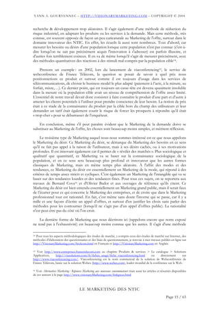 YANN A. GOURVENNEC – HTTP://VISIONARYMARKETING.COM – COPYRIGHT © 2004


recherche & développement trop aléatoires. Il s'agit également d’une méthode de réduction du
risque industriel, en adaptant les produits ou les services à la demande. Mais cette méthode, très
connue, est souvent opposée de façon un peu caricaturale au Marketing de l'offre, surtout dans le
domaine innovateur des NTIC. En effet, les écueils là aussi sont nombreux. Tout d'abord, car
mesurer les besoins ou désirs d'une population lorsque cette population n'est pas connue (c'est-à-
dire lorsqu'on ne sait pas précisément acquis l'innovation à s'adresser) est parfois illusoire, et
d'autres fois terriblement coûteux. Il en va de même lorsqu’il s’agit de mesurer précisément, avec
des méthodes quantitatives des réactions à des stimuli mal compris par la population cible14.

     Prenons un exemple : en 2002, lors du lancement de viaconferencing15, le service de
webconférence de France Télécom, la question se posait de savoir à quel prix nous
positionnerions ce produit et surtout comme il est toujours d’usage dans les services de
télécommunications, de choisir le business model le plus adapté (paiement à l’acte, à la minute, au
forfait, mixte,…). Ce dernier point, qui est toujours un casse-tête est devenu quasiment insoluble
dans la mesure où la population cible avait un niveau de compréhension de l’offre assez limité.
L’essentiel de notre travail devait donc consister à faire connaître le produit d’une part et d’autre à
amener les clients potentiels à l’utiliser pour prendre conscience de leur besoin. La notion de prix
était à ce stade de la connaissance du produit par la cible hors du champ des utilisateurs et leur
demander un tarif était également courir le risque de forcer les prospects à répondre qu’il était
« trop cher » pour se débarrasser de l’enquêteur.

    En conclusion, même s'il peut paraître évident que le Marketing de la demande doive se
substituer au Marketing de l'offre, les choses sont beaucoup moins simples, et méritent réflexion.

     Le troisième type de Marketing auquel nous nous sommes intéressé est ce que nous appelons
le Marketing du désir. Ce Marketing du désir, se démarque du Marketing des besoins en ce sens
qu'il ne fait pas appel à la raison de l'utilisateur, mais à ses désirs cachés, ou à ses motivations
profondes. Il est innovant également car il permet de « révéler des marchés ». Plus sociologique et
qualitatif que quantitatif, ce Marketing va se baser sur la connaissance sociologique de la
population, et en ce sens sera beaucoup plus profond et innovateur que les autres formes
classiques de Marketing, mais en même temps plus aléatoire. À l'affût des modes et des
tendances, ce Marketing du désir est essentiellement un Marketing de la mode, qui répond à des
critères de temps assez stricts et cycliques. C'est également un Marketing de l'intangible qui va se
baser sur des tendances lourdes et des tendances fines. Pour tous ces sujets, on se reportera aux
travaux de Bernard Cova16 et d'Olivier Badot et aux ouvrages de référence qu'ils citent. Ce
Marketing du désir est bien entendu essentiellement un Marketing grand public, mais il serait faux
de l’écarter pour ce qui concerne le Marketing des entreprises, et de croire que dans le Marketing
professionnel tout est rationnel. En fait, c’est même sans doute l'inverse qui se passe, car il y a
mille et une façons d’écrire un appel d'offres, et surtout d'en justifier les choix sans parler des
méthodes pour les contourner (lorsqu’il ne s’agit pas d’un appel d’offres public). La rationalité
n'est peut-être pas du côté où l'on croit.

    La dernière forme de Marketing que nous décrirons ici (rappelons encore que notre exposé
ne tend pas à l'exhaustivité) est beaucoup moins connue que les autres. Il s'agit d'une méthode

14 Pour tous les aspects méthodologiques des études de marché, y compris ceux des études de marché sur Internet, des

méthodes d’élaboration des questionnaires et des biais de questionnement, je renvoie à mes travaux publiés en ligne sur
http://VisionaryMarketing.com/fwelcom.html en Français et http://VisionaryMarketing.com en Anglais.

15 Voir http://www.entreprises.francetelecom.com au chapitre Produits & services > Le catalogue > Solutions

Applicatives,   http://viasolutions.com/fr/fiches_usage/fiche_viaconferencing.html     ou     directement     sur
http://www.viaconferencing.com/. Viaconferencing est le nom commercial de la solution de Webconférence de
France Télécom, basée sur la solution Webex (http://www.webex.com), leader mondial de la conférence sur le Web.

16 Voir Alternatives Marketing : Réponses Marketing aux nouveaux consommateurs mais aussi les articles et résumés disponibles

de ces auteurs à la page http://www.visionaryMarketing.com/fmkgtext.html



                                     LE MARKETING DES NTIC
                                                                                                            Page 15 / 65
 