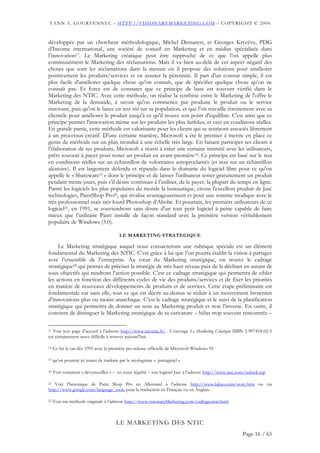 YANN A. GOURVENNEC – HTTP://VISIONARYMARKETING.COM – COPYRIGHT © 2004


développée par un chercheur méthodologique, Michel Demarest, et Georges Krycève, PDG
d’Income international, une société de conseil en Marketing et en médias spécialisée dans
l’innovation17. Le Marketing créatique peut être rapproché de ce que l'on appelle plus
communément le Marketing des réclamations. Mais il va bien au-delà de cet aspect négatif des
choses que sont les réclamations dans la mesure où il propose des solutions pour améliorer
positivement les produits/services et en assurer la pérennité. Il part d'un constat simple, il est
plus facile d'améliorer quelque chose qu'on connaît, que de spécifier quelque chose qu'on ne
connaît pas. Et force est de constater que ce principe de base est souvent vérifié dans le
Marketing des NTIC. Avec cette méthode, on réalise la synthèse entre le Marketing de l'offre le
Marketing de la demande, à savoir qu'on commence par produire le produit ou le service
innovant, puis qu'on le lance en test réel sur sa population, et que l'on travaille étroitement avec sa
clientèle pour améliorer le produit jusqu'à ce qu'il trouve son point d'équilibre. C'est ainsi que ce
principe permet l'innovation même sur les produits les plus farfelus, et ceci en conditions réelles.
En grande partie, cette méthode est valorisante pour les clients qui se sentiront associés librement
à un processus créatif. D'une certaine manière, Microsoft a été le premier à mettre en place ce
genre de méthode sur un plan mondial à une échelle très large. En faisant participer ses clients à
l'élaboration de ses produits, Microsoft a réussi à créer une certaine intimité avec les utilisateurs,
prêts souvent à payer pour tester un produit en avant-première18. Ce principe est basé sur le test
en conditions réelles sur un échantillon de volontaires autoproclamés (et non sur un échantillon
aléatoire). Il est largement défendu et répandu dans le domaine du logiciel libre pour ce qu'on
appelle le « Shareware19 » dont le principe et de laisser l'utilisateur tester gratuitement un produit
pendant trente jours, puis s’il désire continuer à l’utiliser, de le payer, la plupart du temps en ligne.
Parmi les logiciels les plus populaires du monde la bureautique, citons l'excellent produit de Jasc
technologies, PaintShop Pro20, qui rivalise avantageusement et pour une somme modique avec le
très professionnel mais très lourd Photoshop d’Abobe. Et pourtant, les premiers utilisateurs de ce
logiciel21, en 1991, se souviendront sans doute d'un tout petit logiciel à peine capable de faire
mieux que l’utilitaire Paint installé de façon standard avec la première version véritablement
populaire de Windows (3.0).

                                          LE MARKETING STRATEGIQUE

     Le Marketing stratégique auquel nous consacrerons une rubrique spéciale est un élément
fondamental du Marketing des NTIC. C’est grâce à lui que l’on pourra établir la vision à partager
avec l’ensemble de l’entreprise. Au cœur du Marketing stratégique, on trouve le cadrage
stratégique22 qui permet de préciser la stratégie de très haut niveau puis de la décliner en autant de
sous objectifs qui rendront l’action possible. C’est ce cadrage stratégique qui permettra de cibler
les actions en fonction des différents cycles de vie des produits/services et de fixer les priorités
en matière de nouveaux développements de produits et de services. Cette étape préliminaire est
fondamentale car sans elle, tout ce qui est décrit au-dessus se réduit à un mouvement brownien
d’innovations plus ou moins anarchique. C’est le cadrage stratégique et le suivi de la planification
stratégique qui permettra de donner un sens au Marketing produit et non l’inverse. En outre, il
convient de distinguer le Marketing stratégique de sa caricature – hélas trop souvent rencontrée –

17 Voir leur page d’accueil à l’adresse http://www.income.fr/ . L’ouvrage Le Marketing Créatique ISBN 2-907418-02-5

est certainement assez difficile à trouver aujourd’hui.

18   Ce fut le cas dès 1995 avec la première pre-release officielle de Microsoft Windows 95

19   qu'on pourrait ici tenter de traduire par le néologisme « partagiciel ».

20   Voir comment « déverrouiller » – en toute légalité – son logiciel Jasc à l’adresse http://www.jasc.com/unlock.asp

21  Voir l’historique de Paint Shop Pro en Allemand à l’adresse http://www.lakies.com/story.htm ou via
http://www.google.com/language_tools pour la traduction en Français ou en Anglais.

22   Voir ma méthode originale à l’adresse http://www.visionaryMarketing.com/cadragestrat.html



                                        LE MARKETING DES NTIC
                                                                                                         Page 16 / 65
 