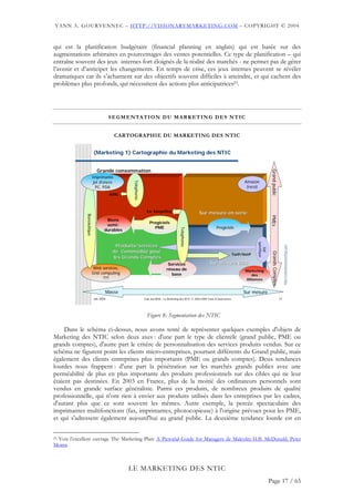 YANN A. GOURVENNEC – HTTP://VISIONARYMARKETING.COM – COPYRIGHT © 2004


qui est la planification budgétaire (financial planning en anglais) qui est basée sur des
augmentations arbitraires en pourcentages des ventes potentielles. Ce type de planification – qui
entraîne souvent des jeux internes fort éloignés de la réalité des marchés - ne permet pas de gérer
l’avenir et d’anticiper les changements. En temps de crise, ces jeux internes peuvent se révéler
dramatiques car ils s’acharnent sur des objectifs souvent difficiles à atteindre, et qui cachent des
problèmes plus profonds, qui nécessitent des actions plus anticipatrices23.




                                       S E G M E N TA T I O N D U M A R K E T I N G D E S N T I C


                                         CARTOGRAPHIE DU MARKETING DES NTIC


                            (Marketing 1) Cartographie du Marketing des NTIC


                              Grande consommation




                                                                                                                                                             Grand public
                        Imprimante
                         jet d'encre                                                                                                     Amazon
                                                 Telephonie




                          PC, PDA                                                                                                         (reco)
                                       ADSL



                                                                Ex: Easyoffice
                                                                                                       Sur mesure en serie
              Bureautique




                                                                                                                                                             PMEs
                                    Biens
                                                                  Progiciels
                                    semi-
                                                                    PME                                             Progiciels
                                                                                         Telephonie




                                   durables




                                                                                                                                               spécifique
                                         Produits/services




                                                                                                                                                                                    http://visionarymarketing.com
                                                                                                                                                  SW
                                        de Commodité pour



                                                                                                                                                              Grands Comptes
                                                                                                                                   ToIP/VoIP
                                        les Grands Comptes
                                                                               Services                        Sur Mesure B2B
                        Web services,                                         réseau de                                                  Marketing
                        Grid computing                                          base                                                        des
                              ???                                                                                                        Alliances


                                   Masse                                                                                                Sur mesure
                            Jan 2004                          Club des MOA - Le Marketing des NTIC © 2003-2004 Yann A Gourvennec                                               11




                                                                Figure 8: Segmentation des NTIC

     Dans le schéma ci-dessus, nous avons tenté de représenter quelques exemples d'objets de
Marketing des NTIC selon deux axes : d'une part le type de clientèle (grand public, PME ou
grands comptes), d'autre part le critère de personnalisation des services produits vendus. Sur ce
schéma ne figurent point les clients micro-entreprises, pourtant différents du Grand public, mais
également des clients entreprises plus importants (PME ou grands comptes). Deux tendances
lourdes nous frappent : d'une part la pénétration sur les marchés grands publics avec une
perméabilité de plus en plus importante des produits professionnels sur des cibles qui ne leur
étaient pas destinées. En 2003 en France, plus de la moitié des ordinateurs personnels sont
vendus en grande surface généraliste. Parmi ces produits, de nombreux produits de qualité
professionnelle, qui n'ont rien à envier aux produits utilisés dans les entreprises par les cadres,
d'autant plus que ce sont souvent les mêmes. Autre exemple, la percée spectaculaire des
imprimantes multifonctions (fax, imprimantes, photocopieuse) à l'origine prévues pour les PME,
et qui s'adressent également aujourd'hui au grand public. La deuxième tendance lourde est en


 Voir l’excellent ouvrage The Marketing Plan: A Pictorial Guide for Managers de Malcolm H.B. McDonald, Peter
23

Morris



                                               LE MARKETING DES NTIC
                                                                                                                                                            Page 17 / 65
 