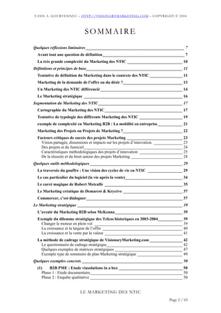 YANN A. GOURVENNEC – HTTP://VISIONARYMARKETING.COM – COPYRIGHT © 2004




                             SOMMAIRE
Quelques réflexions liminaires ________________________________________________ 7
  Avant tout une question de définition________________________________________ 7
  La très grande complexité du Marketing des NTIC ___________________________ 10
Définitions et principes de base_______________________________________________ 11
  Tentative de définition du Marketing dans le contexte des NTIC ________________ 11
  Marketing de la demande de l’offre ou du désir ?_____________________________ 13
  Un Marketing des NTIC différencié ________________________________________ 14
  Le Marketing stratégique ________________________________________________ 16
Segmentation du Marketing des NTIC _________________________________________ 17
  Cartographie du Marketing des NTIC______________________________________ 17
  Tentative de typologie des différents Marketing des NTIC _____________________ 19
  exemple de complexité en Marketing B2B : La mobilité en entreprise ____________ 21
  Marketing des Projets ou Projets de Marketing ?_____________________________ 22
  Facteurs critiques de succès des projets Marketing ___________________________ 23
    Vision partagée, dissensions et impacts sur les projets d’innovation. ______________ 23
    Des projets et du fumiciel________________________________________________ 24
    Caractéristiques méthodologiques des projets d’innovation _____________________ 25
    De la réussite et du bruit autour des projets Marketing _________________________ 28
Quelques outils méthodologiques _____________________________________________ 29
  La traversée du gouffre : Une vision des cycles de vie en NTIC _________________ 29
  Le cas particulier du logiciel (la vie après la vente)____________________________ 34
  Le carré magique de Robert Metcalfe ______________________________________ 35
  Le Marketing créatique de Demarest & Krycève _____________________________ 37
  Commercer, c’est dialoguer_______________________________________________ 37
Le Marketing stratégique ___________________________________________________ 39
  L’avenir du Marketing B2B selon McKenna_________________________________ 39
  Exemple du dilemme stratégique des Telcos historiques en 2003-2004____________ 39
    Changer le moteur en plein vol ___________________________________________ 39
    La croissance et la largeur de l’offre _______________________________________ 40
    La croissance et la vente par la valeur ______________________________________ 41
  La méthode de cadrage stratégique de VisionaryMarketing.com ________________ 42
    Le questionnaire de cadrage stratégique_____________________________________ 42
    Quelques exemples de matrices stratégiques _________________________________ 47
    Exemple type de sommaire de plan Marketing stratégique ______________________ 49
Quelques exemples concrets _________________________________________________ 50
  (1)    B2B PME : Etude viasolutions in a box _______________________________ 50
     Phase 1 : Etude documentaire_____________________________________________ 50
     Phase 2 : Enquête qualitative _____________________________________________ 50


                           LE MARKETING DES NTIC
                                                                                Page 2 / 65
 