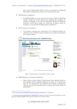 YANN A. GOURVENNEC – HTTP://VISIONARYMARKETING.COM – COPYRIGHT © 2004


                            petits, plus le Marketing des NTIC recourra aux techniques de Marketing
                            direct afin de maximiser les contacts tout en minimisant les coûts.

            •    B2E (Business to employees)

                      o     Le Marketing B2E est un peu moins connu que les 2 types de Marketing
                            précités. Il s’agit des services proposés aux employés des entreprise. Un
                            exemple remarquable a été créé par Dominique Beaulieu d’Affiniteam
                            (renommé Accor-Services depuis son rachat par la grande société de
                            Tourisme) sous la bannière du Marketing des Cliemployés30.

            •    C2C (Consumer to Consumer)

                      o     Où comment construire une communauté où les utilisateurs parlent aux
                            utilisateurs. Avec l’excellent Amazon Friends et son système de valorisation
                            de ses propres clients.

                          (Marketing 3) Exemple de C2C : AMAZON Friends




                                                                                  Harriet Klausner




                                                                                                                                    http://visionarymarketing.com
                                                                                  #1 top-reviewer
                                                                                   5990 reviews




                          Jan 2004                 Club des MOA - Le Marketing des NTIC © 2003-2004 Yann A Gourvennec          14




                                 Figure 9: Amazon Friends : le hit parade des critiques amateurs

            •    B2C2B (Business to Consumer to Business)

                      o     Moins évident au prime abord, il s’agit pourtant d’une méthode de plus en
                            plus pratiquée. Citons simplement Intel qui au travers de ses labels (mais
                            aussi de son financement des publicités des fabricants d’ordinateurs)
                            influence les choix des industriels par les messages qu’il instille auprès du
                            grand-public31.


30   lire l’article http://www.journaldunet.com/0012/001201novatris.shtml sur les cliemployés

31 Voir http://news.com.com/2100-1005_3-986320.html qui explique comment les fournisseurs de laptop se sont faits

piéger par le Marketing B2B2C d’Intel au point de réduire le choix offert aux clients.



                                       LE MARKETING DES NTIC
                                                                                                                        Page 20 / 65
 