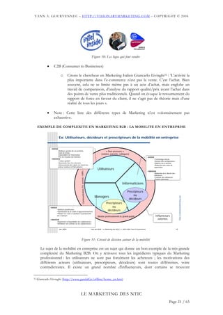 YANN A. GOURVENNEC – HTTP://VISIONARYMARKETING.COM – COPYRIGHT © 2004




                                                                                             Figure 10: Les logos qui font vendre

            •       C2B (Consumer to Businesses)

                             o        Citons le chercheur en Marketing Italien Giancarlo Livraghi32 : ‘L’activité la
                                      plus importante dans l’e-commerce n’est pas la vente. C’est l’achat. Bien
                                      souvent, cela ne se limite même pas à un acte d’achat, mais englobe un
                                      travail de comparaison, d’analyse du rapport qualité/prix avant l’achat dans
                                      des points de vente plus traditionnels. Quand on évoque le retournement du
                                      rapport de force en faveur du client, il ne s’agit pas de théorie mais d’une
                                      réalité de tous les jours ».

            •       Note : Cette liste des différents types de Marketing n’est volontairement pas
                    exhaustive.

     EXEMPLE DE COMPLEXITE EN MARKETING B2B : LA MOBILITE EN ENTREPRISE


                           Ex: Utilisateurs, décideurs et prescripteurs de la mobilité en entreprise


                 •AVOUE
                       •Meilleure gestion de ses activités                                                    « Peer-pressure »
                       •Gain de temps
                       •Disponibilité de l'information                                                   (voisins, parents, collègues)
                       •Pas de ressaisie des données                                                                                                              •AVOUE
                 •INAVOUE                                                                                                                                                  •Technology refresh
                       •"status symbol"                                                                                                                                    •Gestion des configurations
                       •Autonomie face à la structure                                                                                                                      •Maîtrise de la sécurité
                       •Détournement des objets de travail (ex:                                                                                                            •Réduction des coûts de
                       visiteur médical      PDA/solitaire)                                                                                                                supervision
                                                                                                     Utilisateurs
                                                                                         …




                                                                                                                                                                  •INAVOUE
                                                        Communication TV, presse, radio,




                                                                                                                                                                        •Réduction de la liberté des
                                                                                                                                                                        utilisateurs
                                                                                                                                                                        •Contrôle des utilisateurs
                                                                                                                                                                        •Projets valorisants

                                                                                                                                  Informaticiens

                                                                                                                                        Precripteurs
                                                                                                                                            ou
                                                                                                 Managers
                                                                                                                                                                                                              http://visionarymarketing.com




                                                                                                                                         décideurs
                                                                                                               Precripteurs
                •AVOUE                                                                                             ou
                         •Meilleure planification
                         •Optimisation de la chaîne d’approvisionnement
                                                                                                                décideurs
                         •Réduire les coûts et améliorer la productivité
                         des employés
                                                                                                     Medias professionnels & grand-public                                   Influenceurs
                                                                                                                                                                             Influenceurs
                •INAVOUE                                                                                                                                                      externes
                                                                                                                                                                               externes
                      •Augmenter la disponibilité des collaborateurs
                      •Améliorer son contrôle sur les collaborateurs


                           Jan 2004                                                          Club des MOA - Le Marketing des NTIC © 2003-2004 Yann A Gourvennec                                          14




                                                              Figure 11: Circuit de décision autour de la mobilité

       Le sujet de la mobilité en entreprise est un sujet qui donne un bon exemple de la très grande
       complexité du Marketing B2B. On y retrouve tous les ingrédients typiques du Marketing
       professionnel : les utilisateurs ne sont pas forcément les acheteurs ; les motivations des
       différents acteurs (utilisateurs, prescripteurs, décideurs) sont toutes différentes, voire
       contradictoires. Il existe un grand nombre d'influenceurs, dont certains se trouvent

32   Giancarlo Livraghi (http://www.gandalf.it/offline/home_en.htm)



                                                         LE MARKETING DES NTIC
                                                                                                                                                                                              Page 21 / 65
 