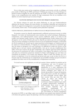 YANN A. GOURVENNEC – HTTP://VISIONARYMARKETING.COM – COPYRIGHT © 2004


     Est-ce à dire pour autant qu’une compétence technique, aussi énorme soit-elle, est suffisante
pour rendre le Marketing des NTIC performant ? N’allons pas jusque là car il faut distinguer le
profil du techno-évangéliste de celui du marketeur des NTIC. Ce dernier se doit d’apporter une
vision et une compréhension des marchés. Il s’agit certainement d’un de ces domaines où le
diplôme est moins important que la tournure d’esprit.

              FACTEURS CRITIQUES DE SUCCES DES PROJETS MARKETING

     Les facteurs critiques de succès des projets Marketing, ne sont pas fondamentalement
différents des facteurs critiques des autres projets. Les remarques habituelles qui concernent les
objectifs, le support du management et une gestion de projet rigoureuse basée sur la planification
et le contrôle, restent vraies. À noter quelques points particuliers cependant.

VISION PARTAGEE, DISSENSIONS ET IMPACTS SUR LES PROJETS D’INNOVATION.

     En premier, notons les objectifs organisationnels conflictuels qui peuvent souvent se révéler
bloquants : les modes de fonctionnement entre membres des services techniques, Marketing et
commerciaux, sont malheureusement encore souvent conflictuels, même si au fond, de tels
conflits sont rarement fondés. Souvent, il s'agit d'incompréhensions d’ordre culturel, dues à des
divergences sur les centres d’intérêt, plus que les objectifs eux-mêmes qui sont souvent partagés.
Ainsi, les services techniques se prennent souvent au jeu de l'amélioration formelle, et il fait partie
du rôle du marketeur de s'assurer que les aspects purement technologiques ne l'emportent pas sur
les aspects de commercialisation. À l'opposé, les commerciaux se retrouvent en première ligne
face aux clients ou prospects et ils sont confrontés à la difficulté de vendre des services ou des
produits qui ne sont pas toujours compréhensibles, voire qui ne sont pas complètement bien
ciblés. Il n'est pas toujours aisé de faire comprendre à des vendeurs qu’ils font partie également
du processus de construction de l'offre, et ceci parfois à leurs dépens. Par ailleurs, et sur un tout
autre plan, les commerciaux perçoivent rarement les limites technologiques qui sont fixées aux
concepteurs de produits, et les écueils sont fréquents : Dans le cadre d'un produit où le sur-
mesure est important, le cas du commercial qui promet plus que ce qui ne peut être livré et à
l’inverse celui du commercial qui ne comprend pas une possibilité technique qui peut résoudre le
problème d'un client sont à la fois contradictoires et fréquemment rencontrés.

     Un écueil souvent vécu également, est celui qui consiste à laisser spécifier les produits par les
                                                           commerciaux, qui sous la pression des
                                                           clients parviennent à échapper à toute
                                                           planification et à toute organisation des
                                                           projets et interviennent directement sur les
                                                           services techniques pour influer sur le
                                                           devenir des produits. Ce genre de démarche,
                                                           bien qu'elle puisse résoudre des problèmes
                                                           de façon ponctuelle souvent rapide, finit
                                                           bien souvent hélas par créer des effets
                                                           « boule de neige » par lesquels les
                                                           fonctionnalités     s'accumulent,   et   les
                                                           incohérences finissent également par rendre
                                                           le produit définitivement inutilisable ou
                                                           dysfonctionnel. Nous avons vu ainsi de
      Figure 12: Comment savoir distinguer les gadgets des bons produits disparaître dans une
                  réelles innovations ? (Source :          cacophonie        fonctionnelle    et     la
                   http://www.jklossner.com )              désorganisation de leurs projets. Il ne faut
                                                           pas sous-estimer ces facteurs managériaux
des projets de NTIC, ce qui oblige à gérer une complexité assez grande entre créativité favorable
à l’évolution des gammes, rigueur des plannings et des listes de priorisation des changements.




                               LE MARKETING DES NTIC
                                                                                         Page 23 / 65
 