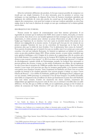 YANN A. GOURVENNEC – HTTP://VISIONARYMARKETING.COM – COPYRIGHT © 2004


    Selon les technicités différentes des produits, il n'est pas toujours possible de compenser ces
écueils par une simple formation. Il est alors nécessaire, pour les produits et services trop
techniques ou trop spécifiques, de disposer d’une force de business consultants spécialisés qui
appliquent des méthodes de vente plus proche du conseil que du hard-selling. Ils agiront en
support des commerciaux, voire pour leur compte en tant que vendeurs spécialisés, au sein d’une
équipe dont le chef reste le directeur de compte en tant que coordinateur de la relation globale
avec le client.

DES PROJETS ET DU FUMICIEL

     Notons ensuite les aspects de communication aussi bien internes qu'externes. Il est
regrettable de constater que le marketeur des NTIC doive autant se battre, sinon plus, en interne
qu'en externe. Sans doute est-ce une banalité également de faire remarquer que dans les structures
importantes, le critère premier pour valoriser un projet d'innovation est plus la taille de son
budget que l'espérance de ses réussites. Ceci mis à part, la notoriété interne d'un projet est un
élément non négligeable de sa réussite externe. À tel point qu'il n'est pas de voir certains de ces
projets accaparer l’attention de tous (et les convoitises de beaucoup) sur la base de leurs
promesses plus que la réalité de leurs livrables. C'est le phénomène bien connu du fumiciel36.
Nous partons du principe que le fumiciel n'est pas un modèle, mais il est certain par contre qu'il
constitue à lui seul une industrie florissante. Le fumiciel est également un habitué de la presse,
certes un peu plus prudente depuis 2001. D'une certaine mesure, on peut même considérer que
cette agitation médiatique a été à l'origine de la création de ce gigantesque effet de cavalerie qu'a
été la bulle Internet. Un exemple récent avec les hotspots Wi-fi publics qui font couler beaucoup
d'encre et pas toujours à bon escient37. Le Wi-fi est certes une technologie éprouvée38, à l’origine
du développement à grande échelle de l’informatique nomade, les hotspots bien nécessaires et
peuvent générer des revenus, à terme, sur des niches d’utilisateurs très ciblées. Ils ont également
un rôle à jouer dans la réception de l’ADSl par satellite dans les régions isolées. Mais l’essentiel du
marché à court terme n'est peut-être pas dans les hotspots grand-public, et les business models
sont parfois issus d'analyses erronées. Ainsi, l'expérience de Starbucks aux États-Unis est un bon
exemple de fumiciel et les résultats présentés sont souvent propres à induire en erreur. Citons
Glaziou & Doucet39 : « Les chiffres de Starbucks, publiés par le Washington Post40, indiquent que
sur une semaine, 25000 personnes se connectent à l'un de leurs hotspots. Un chiffre honorable,
mais faible en comparaison des 22 millions de clients qui franchissent la porte d'un café Starbucks
dans cette même semaine. L'article cite néanmoins des clients satisfaits, notamment des
indépendants qui apprécient de pouvoir sortir de chez eux et continuer à travailler dans un cadre
différent ». En fait, dire que ce chiffre est faible, est un euphémisme, puisque en fait il traduit un
rythme de connexion de l'ordre d'environ 1.5541 par café et par jour. Si l'on en croit Jean-




36   Vapourware ou hype en Anglais

37   Lire l’article de Glaziou & Doucet du cabinet                  Canope    sur   VisionaryMarketing     à   l’adresse
http://www.visionaryMarketing.com/articles/wifi-canope.html

38 D’ailleurs, nous l’utilisons en ce moment pour rédiger ce document grâce au pack Extense-Wifi de Wanadoo :

http://www.wanadoo.fr/bin/frame2.cgi?u=http%3A//assistance.wanadoo.fr/reponse487.asp

39   Ibid.

40 Starbucks, Others Hope Internet Access Will Draw Customers, in Washington Post, 3 avril 2003 in Stéphane

Glaziou et Doucet

41 Soit 25000 connexions divisées par 7 jours et 2300 magasins équipés de hotspots Wi-fi. Voir également cet article sur

la viabilité du Wi-fi en tant que générateur de profits



                                     LE MARKETING DES NTIC
                                                                                                        Page 24 / 65
 