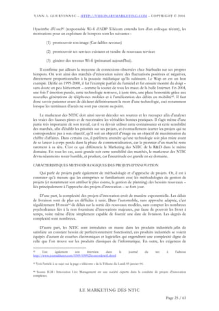 YANN A. GOURVENNEC – HTTP://VISIONARYMARKETING.COM – COPYRIGHT © 2004


Hyacinthe d'Ussel42 (responsable Wi-fi d’ADP Télécom entendu lors d'un colloque récent), les
motivations pour un exploitant de hotspots sont les suivantes :

             (1) promouvoir son image (Car faibles revenus)

             (2) promouvoir ses services existants et vendre de nouveaux services

             (3) générer des revenus Wi-fi (prématuré aujourd'hui).

    Il confirme par ailleurs la moyenne de connexions observées chez Starbucks sur ses propres
hotspots. On voit ainsi des marchés d’innovation suivre des fluctuations positives et négatives,
directement proportionnelles à la poussée médiatique qu’ils subissent. Le Wap en est un bon
exemple. Déifié en 1999-2000, il fut l’exemple parfait du fumiciel et fut ensuite montré du doigt –
sans doute un peu hâtivement – comme la source de tous les maux de la bulle Internet. En 2004,
une fois l’ émotion passée, cette technologie retrouve, à juste titre, une place honorable grâce aux
nouvelles générations de téléphones mobiles et à l’amélioration des débits en mobilité43. Il faut
donc savoir patienter avant de déclarer définitivement la mort d’une technologie, ceci notamment
lorsque les terminaux d’accès ne sont pas encore au point.

     Le marketeur des NTIC doit ainsi savoir décoder ses sources et les recouper afin d'analyser
les vraies des fausses pistes et de reconnaître les véritables bonnes pratiques. Il s'agit même d'une
partie très importante de son travail, car il va devoir utiliser cette connaissance et cette sensibilité
des marchés, afin d'établir les priorités sur ses projets, et éventuellement écarter les projets qui ne
correspondent pas à son objectif, qu'il soit un objectif d'image ou un objectif de maximisation du
chiffre d'affaires. Dans certains cas, il préfèrera attendre qu’une technologie soit plus mûre avant
de se lancer à corps perdu dans la phase de commercialisation, car le pionnier d’un marché reste
rarement à sa tête. C’est ce qui différencie le Marketing des NTIC de la R&D dans le même
domaine. En tous les cas, aussi grande soit cette sensibilité des marchés, le marketeur des NTIC
devra néanmoins rester humble, et prudent, car l'incertitude est grande en ce domaine.

CARACTERISTIQUES METHODOLOGIQUES DES PROJETS D’INNOVATION

     Qui parle de projets parle également de méthodologie et d’approche de projets. Or, il est à
constater qu’à mesure que les entreprises se familiarisent avec les méthodologies de gestion de
projets (et notamment son attribut le plus connu, la gestion de planning) des besoins nouveaux –
liés principalement à l’approche des projets d’innovation – se font jour.

    D’une part, la complexité des projets d’innovation croît de manière exponentielle. Les délais
de livraison sont de plus en difficiles à tenir. Dans l’automobile, sans approche adaptée, c’est
régulièrement 18 mois44 de délais sur la sortie des nouveaux modèles, sans compter les nombreux
psychodrames liés à la non fourniture d’innovations majeures, par faute de pouvoir les livrer à
temps, voire même d’être simplement capable de fournir une date de livraison. Les degrés de
complexité sont nombreux.

     D’autre part, les NTIC sont introduites en masse dans les produits industriels ;afin de
satisfaire un constant besoin de perfectionnement fonctionnel, ces produits industriels se voient
équipés d’autant de couches électroniques et logicielles qui engendrent une complexité digne de
celle que l’on trouve sur les produits classiques de l’informatique. En outre, les exigences de

42     Lire    également     son    interview    dans     le                    journal         du   net   à    l’adresse
http://www.journaldunet.com/0309/030923concordewifi.shtml

43   Voir l’article à ce sujet sur la page « télécoms » de la Tribune du Lundi 05 janvier 04.

44 Source ILM : Innovation Live Management est une société experte dans la conduite de projets d’innovation

complexes.



                                        LE MARKETING DES NTIC
                                                                                                           Page 25 / 65
 