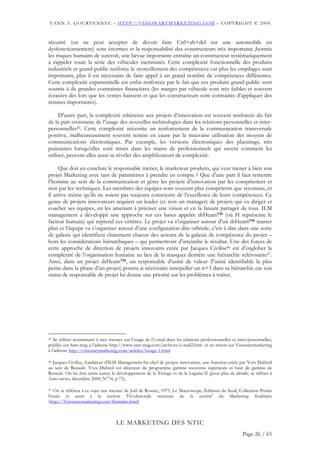 YANN A. GOURVENNEC – HTTP://VISIONARYMARKETING.COM – COPYRIGHT © 2004


sécurité (on ne peut accepter de devoir faire Ctrl+alt+del sur une automobile en
dysfonctionnement) sont énormes et la responsabilité des constructeurs très importante ;hormis
les risques humains de surcroît, une bévue importante entraîne un constructeur systématiquement
à rappeler toute la série des véhicules incriminés. Cette complexité fonctionnelle des produits
industriels et grand-public renforce le morcellement des compétences car plus les empilages sont
importants, plus il est nécessaire de faire appel à un grand nombre de compétences différentes.
Cette complexité exponentielle est enfin renforcée par le fait que ces produits grand-public sont
soumis à de grandes contraintes financières (les marges par véhicule sont très faibles et souvent
écrasées dès lors que les ventes baissent et que les constructeurs sont contraints d’appliquer des
remises importantes).

     D’autre part, la complexité inhérente aux projets d’innovation est souvent renforcée du fait
de la part croissante de l’usage des nouvelles technologies dans les relations personnelles et inter-
personnelles45. Cette complexité nécessite un renforcement de la communication transversale
positive, malheureusement souvent remise en cause par la mauvaise utilisation des moyens de
communications électroniques. Par exemple, les versions électroniques des plannings, très
puissantes lorsqu’elles sont mises dans les mains de professionnels qui savent comment les
utiliser, peuvent elles aussi se révéler des amplificateurs de complexité.

     Que doit en conclure le responsable métier, le marketeur produits, qui veut mener à bien son
projet Marketing avec tant de paramètres à prendre en compte ? Que d’une part il faut remettre
l’homme au sein de la communication et gérer les projets d’innovation par les compétences et
non par les techniques. Les membres des équipes sont souvent plus compétents que reconnus, et
il arrive même qu’ils ne soient pas toujours conscients de l’excellence de leurs compétences. Ce
genre de projets innovateurs requiert un leader (et non un manager) de projets qui va diriger et
coacher ses équipes, en les amenant à préciser une vision et en la faisant partager de tous. ILM
management a développé une approche sur ces bases appelée drHeam™ (où H représente le
facteur humain) qui reprend ces critères. Le projet va s’organiser autour d’un drHeam™ master
plan et l’équipe va s’organiser autour d’une configuration dite orbitale, c’est à dire dans une sorte
de galaxie qui identifiera clairement chacun des acteurs de la galaxie de compétence du projet –
hors les considérations hiérarchiques – qui permettront d’atteindre le résultat. Une des forces de
cette approche de direction de projets innovants créée par Jacques Civilise46 est d’englober la
complexité de l’organisation humaine au lieu de la masquer derrière une hiérarchie sclérosante47.
Ainsi, dans un projet drHeam™, un responsable d’unité de valeur (l’unité identifiable la plus
petite dans la phase d’un projet) pourra si nécessaire interpeller un n+3 dans sa hiérarchie car son
statut de responsable de projet lui donne une priorité sur les problèmes à traiter.




45 Se référer notamment à mes travaux sur l’usage de l’e-mail dans les relations professionnelles et inter-personnelles,
publiés sur Sam-mag à l’adresse http://www.sam-mag.com/archives/e-mail2.htm et en miroir sur Visionarymarketing
à l’adresse http://visionarymarketing.com/articles/fusage-1.html

46 Jacques Civilise, fondateur d’ILM Management fut chef de projets innovation, une fonction créée par Yves Dubreil

au sein de Renault. Yves Dubreil est directeur du programme gamme moyenne supérieure et haut de gamme de
Renault. On lui doit entre autres le développement de la Twingo et de la Laguna II (pour plus de détails, se référer à
Auto-moto, décembre 2000, N°74, p 73).

47 On se référera à ce sujet aux travaux de Joël de Rosnay, 1975, Le Macroscope, Éditions du Seuil, Collection Points

Essais et aussi à la section ‘l’évolutionde structure de la société’ du Marketing finalitaire
(http://Visionarymarketing.com/fhtmlabs.html)



                                    LE MARKETING DES NTIC
                                                                                                        Page 26 / 65
 