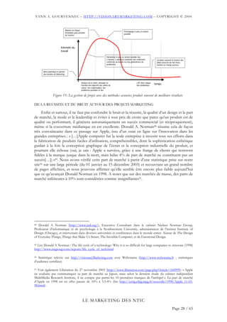 YANN A. GOURVENNEC – HTTP://VISIONARYMARKETING.COM – COPYRIGHT © 2004


                                  Montée en charge
                                                                                                       Prototypage le plus en amont
                                  immédiate pour prendre
                                                                                                       possible
                                  de l’avance




                          Intensité du
                          travail

                                                                                  Elimination le plus en amont possible des
                                                                                  « fausses » solutions (solutions non réellement          Livraison souvent en avance des
                                                                                  conformes au besoin ou trop génératrices de              délais prescrits du fait d’une
                                                                                  problèmes)                                               montée en charge précoce


      Retro-planning en partant
      des besoins du Marketing



                                                   Analyse de la vision, phasage en                                   LUP (liste unique
                                                   fonction des objectifs des unités de                               des problèmes)
                                                                                                                                          temps
                                                   valeur, des responsables, des
                                                   problèmes possibles et des

                 Figure 15: La gestion de projet avec des méthodes avancées produit souvent de meilleurs résultats

DE LA REUSSITE ET DU BRUIT AUTOUR DES PROJETS MARKETING

     Enfin et surtout, il ne faut pas confondre le bruit et la réussite, la qualité d’un design et la part
de marché, la mode et le leadership et éviter à tout prix de croire que parce qu’un produit est de
qualité ou performant, il générera automatiquement un succès commercial (et réciproquement),
même si la couverture médiatique en est excellente. Donald A. Norman48 résume cela de façon
très convaincante dans ce passage sur Apple, issu d’un essai en ligne sur l’innovation dans les
grandes entreprises : « […]Apple computer fut la seule entreprise à investir tous ses efforts dans
la fabrication de produits faciles d’utilisation, compréhensibles, dont la sophistication esthétique
guidait à la fois la conception graphique de l’écran et la conception industrielle du produit, et
pourtant elle échoua (oui, je sais : Apple a survécu, grâce à une frange de clients qui resteront
fidèles à la marque jusque dans la mort, mais hélas 4% de part de marché ne constituent pas un
succès[…]) »49. Nous avons vérifié cette part de marché à partir d’une statistique prise sur notre
site50 sur une large période (du 01 janvier au 15 décembre 2003) et recouvrant un grand nombre
de pages affichées, et nous pouvons affirmer qu’elle semble être encore plus faible aujourd’hui
que ce qu’avançait Donald Norman en 1998. A noter que sur des marchés de masse, des parts de
marché inférieures à 10% sont considérées comme insignifiantes51.




48 Donald A Norman (http://www.jnd.org/), Executive Consultant dans le cabinet Nielsen Norman Group,
Professeur d’informatique et de psychologie à la Northwestern University, administrateur de l’institut Institute of
Design (Chicago), et intervenant dans diverses universités et conférences dans le monde entier. Auteur de The Design
of Everyday Things, Things that Make Us Smart, The Invisible Computer, et de Emotional Design.

49Lire Donald A Norman : The life cycle of a technology: Why it is so difficult for large companies to innovate (1998)
http://www.nngroup.com/reports/life_cycle_of_tech.html

50 Statistique relevée sur http://visionaryMarketing.com avec Weborama (http://www.weborama.fr , statistiques
d’audience certifiées)

51Voir également Libération du 27 novembre 2003 (http://www.liberation.com/page.php?Article=160999): « Apple
ne souhaite pas communiquer sa part de marché au Japon, mais selon la dernière étude du cabinet indépendant
MultiMedia Research Institute, il ne compte pas parmi les 10 premières marques de l'archipel ». La part de marché
d’Apple en 1998 est en effet passée de 10% à 3.5-4% (lire http://cerig.efpg.inpg.fr/nouvelle/1998/Apple_11-03-
98.html).



                                                     LE MARKETING DES NTIC
                                                                                                                                                            Page 28 / 65
 