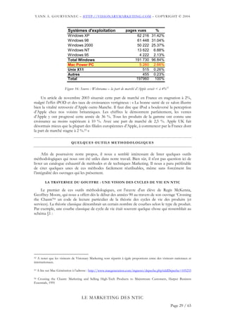 YANN A. GOURVENNEC – HTTP://VISIONARYMARKETING.COM – COPYRIGHT © 2004



                          Systèmes d'exploitation                   pages vues            %
                          Windows XP                                      62 216        31.42%
                          Windows 98                                      61 448        31.04%
                          Windows 2000                                    50 222        25.37%
                          Windows NT                                      13 622         6.88%
                          Windows 95                                       4 222         2.13%
                          Total Windows                                 191 730         96.84%
                          Mac Power PC                                     5 260         2.66%
                          Unix X11                                           515         0.26%
                          Autres                                             455         0.23%
                          Total                                          197960           100%

                        Figure 16: Source : Weborama – la part de marché d’Apple serait < à 4%52

     Un article de novembre 2003 situerait cette part de marché en France en stagnation à 2%,
malgré l’effet iPOD et des taux de croissances vertigineux : « La bonne santé de ce salon illustre
bien la vitalité retrouvée d’Apple outre-Manche. Il faut dire que iPod a bouleversé la perception
d’Apple chez nos voisins britanniques. Les chiffres le démontrent parfaitement, les ventes
d’Apple y ont progressé cette année de 36 %. Tous les produits de la gamme ont connu une
croissance au moins supérieure à 10 %. Avec une part de marché de 2,5 %. Apple UK fait
désormais mieux que la plupart des filiales européennes d’Apple, à commencer par la France dont
la part de marché stagne à 2 %.53 »

                            QUELQUES OUTILS METHODOLOGIQUES


     Afin de poursuivre notre propos, il nous a semblé intéressant de lister quelques outils
méthodologiques qui nous ont été utiles dans notre travail. Bien sûr, il n'est pas question ici de
livrer un catalogue exhaustif de méthodes et de techniques Marketing. Il nous a paru préférable
de citer quelques unes de ces méthodes facilement réutilisables, même sans forcément lire
l’intégralité des ouvrages qui les présentent.

          LA TRAVERSEE DU GOUFFRE : UNE VISION DES CYCLES DE VIE EN NTIC

    Le premier de ces outils méthodologiques, est l'œuvre d'un élève de Regis McKenna,
Geoffrey Moore, qui nous a offert dès le début des années 90 au travers de son ouvrage ‘Crossing
the Chasm’54 un code de lecture particulier de la théorie des cycles de vie des produits (et
services). La théorie classique dénombrait un certain nombre de courbes selon le type de produit.
Par exemple, une courbe classique de cycle de vie était souvent quelque chose qui ressemblait au
schéma §1 :




52 A noter que les visiteurs de Visionary Marketing sont répartis à égale proportions entre des visiteurs nationaux et

internationaux.

53   A lire sur Mac Génération à l’adresse : http://www.macgeneration.com/mgnews/depeche.php?aIdDepeche=105233

54 Crossing the Chasm: Marketing and Selling High-Tech Products to Mainstream Customers, Harper Business

Essentials, 1991



                                   LE MARKETING DES NTIC
                                                                                                      Page 29 / 65
 