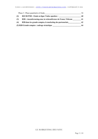 YANN A. GOURVENNEC – HTTP://VISIONARYMARKETING.COM – COPYRIGHT © 2004



   Phase 3 : Phase quantitative d’étude________________________________________ 54
 (2)   B2C2B PME : Etude en ligne Viafax openbox : ________________________ 60
 (3)   B2B : viaconferencing.com, la webconférence de France Télécom _________ 61
 (4)   B2B dans les grands comptes, le marketing des partenariats______________ 62
 (5) B2B Grands comptes : cadrage stratetique _______________________________ 64




                       LE MARKETING DES NTIC
                                                                        Page 3 / 65
 