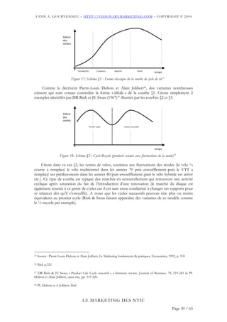 YANN A. GOURVENNEC – HTTP://VISIONARYMARKETING.COM – COPYRIGHT © 2004




                        Valeur
                        des
                        ventes




                                      Introduction           Croissance   Maturité                  Déclin
                                                                                                             temps

                                 Figure 17: Schéma §1 : Forme classique de la courbe de cycle de vie55

     Comme le décrivent Pierre-Louis Dubois et Alain Jolibert56, des variantes nombreuses
existent qui sont venues contredire la forme « idéale » de la courbe §1. Citons simplement 2
exemples identifiés par DR Rink et JE Swan (1967)57 illustrés par les courbes §2 et §3.


                        Valeur
                        des
                        ventes

                                                     Premier cycle                   Cycles successifs




                                                                                                             temps

                      Figure 18: Schéma §2 : Cycle-Recycle (produits soumis aux fluctuations de la mode)58

     Citons dans ce cas §2, les ventes de vélos, soumises aux fluctuations des modes (le vélo ½
course a remplacé le vélo traditionnel dans les années 70 puis essoufflement ;puis le VTT a
remplacé ses prédécesseurs dans les années 80 puis essoufflement ;puis le vélo hybride est arrivé
etc.). Ce type de courbe est typique des marchés en renouvellement qui retrouvent une activité
cyclique après saturation du fait de l’introduction d’une innovation (le marché du disque est
également soumis à ce genre de cycles car il est sans cesse condamné à changer ses supports pour
se relancer dès qu’il s’essouffle). A noter que les cycles successifs peuvent être plus ou moins
équivalents au premier cycle (Rink & Swan faisant apparaître des variantes de ce modèle comme
le ½ recycle par exemple).




55   Source : Pierre Louis Dubois et Alain Jolibert, Le Marketing fondements & pratiques, Economica, 1992, p. 318

56   Ibid. p.321

57 DR Rink & JE Swan, « Product Life Cycle research » a literature review, Journal of Business, 78, 219-242 in PL

Dubois et Alain Jolibert, opus cite, pp. 319-320.

58   PL Dubois et A Jolibert, Ibid.



                                          LE MARKETING DES NTIC
                                                                                                                     Page 30 / 65
 