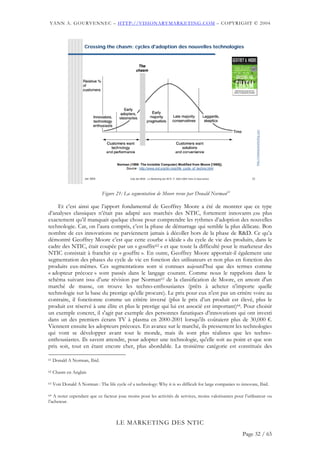 YANN A. GOURVENNEC – HTTP://VISIONARYMARKETING.COM – COPYRIGHT © 2004



                      Crossing the chasm: cycles d'adoption des nouvelles technologies




                                                                                                                             http://visionarymarketing.com
                                        Norman (1998: The Invisible Computer) Modified from Moore [1995]).
                                            Source : http://www.jnd.org/dn.mss/life_cycle_of_techno.html


                      Jan 2004                  Club des MOA - Le Marketing des NTIC © 2003-2004 Yann A Gourvennec      22




                                 Figure 21: La segmentation de Moore revue par Donald Norman61

    Et c’est ainsi que l’apport fondamental de Geoffrey Moore a été de montrer que ce type
d’analyses classiques n’était pas adapté aux marchés des NTIC, fortement innovants ;ou plus
exactement qu’il manquait quelque chose pour comprendre les rythmes d’adoption des nouvelles
technologie. Car, on l’aura compris, c’est la phase de démarrage qui semble la plus délicate. Bon
nombre de ces innovations ne parviennent jamais à décoller hors de la phase de R&D. Ce qu’a
démontré Geoffrey Moore c’est que cette courbe « idéale » du cycle de vie des produits, dans le
cadre des NTIC, était coupée par un « gouffre62 » et que toute la difficulté pour le marketeur des
NTIC consistait à franchir ce « gouffre ». En outre, Geoffrey Moore apportait-il également une
segmentation des phases du cycle de vie en fonction des utilisateurs et non plus en fonction des
produits eux-mêmes. Ces segmentations sont si connues aujourd’hui que des termes comme
« adopteur précoce » sont passés dans le langage courant. Comme nous le rappelons dans le
schéma suivant issu d’une révision par Norman63 de la classification de Moore, en amont d'un
marché de masse, on trouve les techno-enthousiastes (prêts à acheter n'importe quelle
technologie sur la base du prestige qu'elle procure). Le prix pour eux n'est pas un critère voire au
contraire, il fonctionne comme un critère inversé (plus le prix d’un produit est élevé, plus le
produit est réservé à une élite et plus le prestige qui lui est associé est important)64. Pour choisir
un exemple concret, il s'agit par exemple des personnes fanatiques d’innovations qui ont investi
dans un des premiers écrans TV à plasma en 2000-2001 lorsqu'ils coûtaient plus de 30,000 €.
Viennent ensuite les adopteurs précoces. En avance sur le marché, ils pressentent les technologies
qui vont se développer avant tout le monde, mais ils sont plus réalistes que les techno-
enthousiastes. Ils savent attendre, pour adopter une technologie, qu'elle soit au point et que son
prix soit, tout en étant encore cher, plus abordable. La troisième catégorie est constituée des

61   Donald A Norman, Ibid.

62   Chasm en Anglais

63   Voir Donald A Norman : The life cycle of a technology: Why it is so difficult for large companies to innovate, Ibid.

64 A noter cependant que ce facteur joue moins pour les activités de services, moins valorisantes pour l’utilisateur ou

l’acheteur.



                                       LE MARKETING DES NTIC
                                                                                                                     Page 32 / 65
 